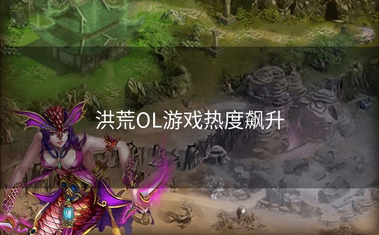 洪荒OL游戏热度飙升 洪荒OL游戏热度飙升