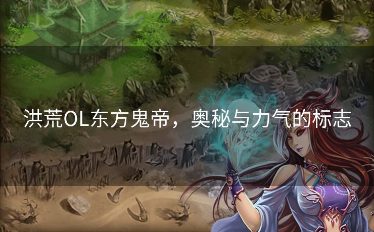 洪荒OL东方鬼帝，奥秘与力气的标志
