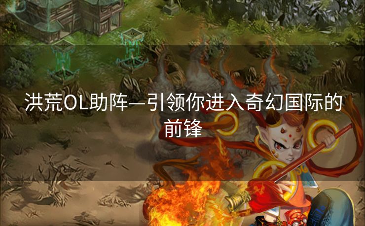 洪荒OL助阵—引领你进入奇幻国际的前锋 洪荒OL助阵—引领你进入奇幻国际的前锋