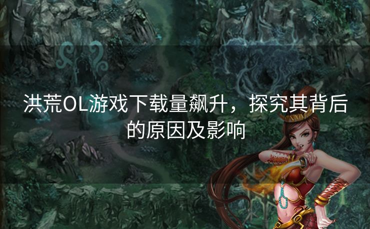 洪荒OL游戏下载量飙升，探究其背后的原因及影响