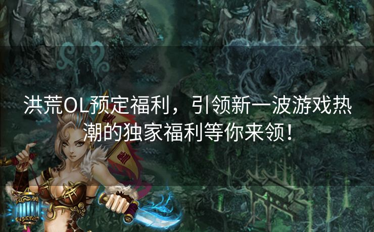 洪荒OL预定福利，引领新一波游戏热潮的独家福利等你来领！
