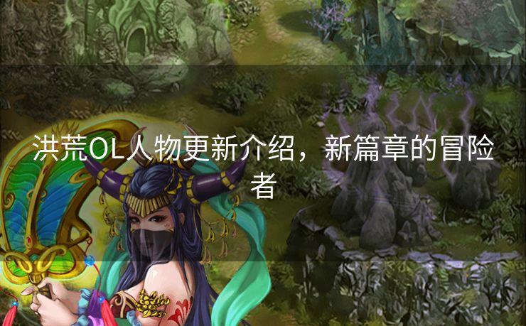 洪荒OL人物更新介绍，新篇章的冒险者