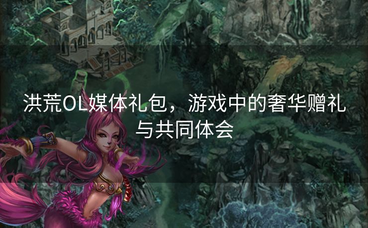 洪荒OL媒体礼包，游戏中的奢华赠礼与共同体会