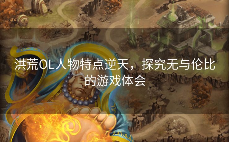 洪荒OL人物特点逆天，探究无与伦比的游戏体会