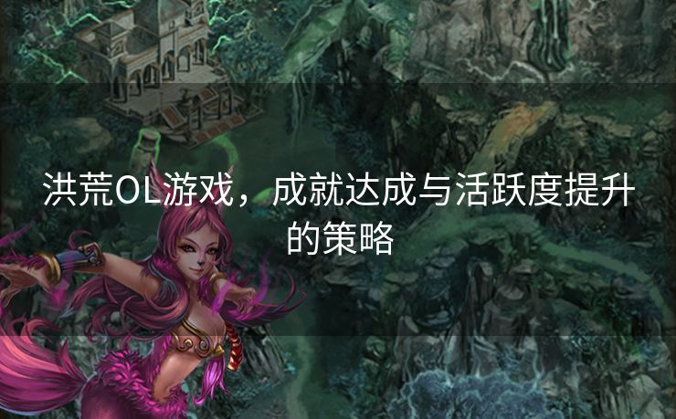 洪荒OL游戏，成就达成与活跃度提升的策略