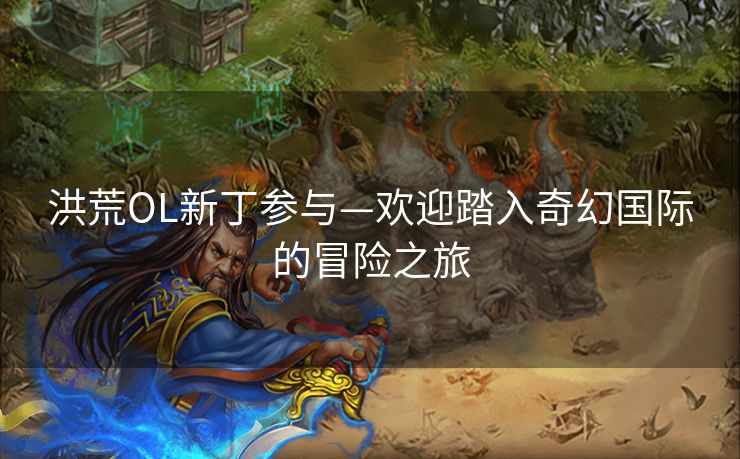 洪荒OL新丁参与—欢迎踏入奇幻国际的冒险之旅