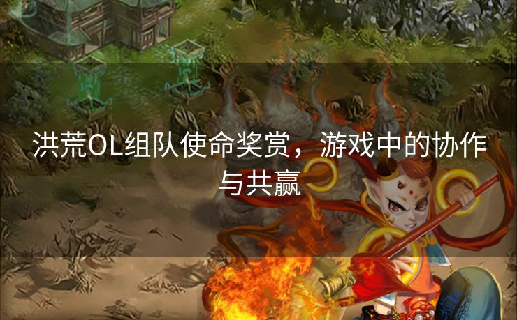 洪荒OL组队使命奖赏,游戏中的协作与共赢 洪荒OL组队使命奖赏,游戏中的协作与共赢