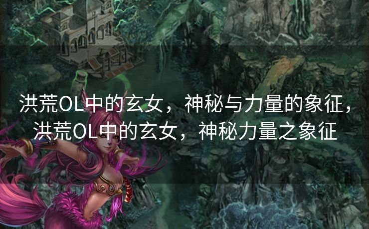 洪荒OL中的玄女，神秘与力量的象征，洪荒OL中的玄女，神秘力量之象征