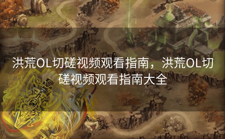 洪荒OL切磋视频观看指南，洪荒OL切磋视频观看指南大全