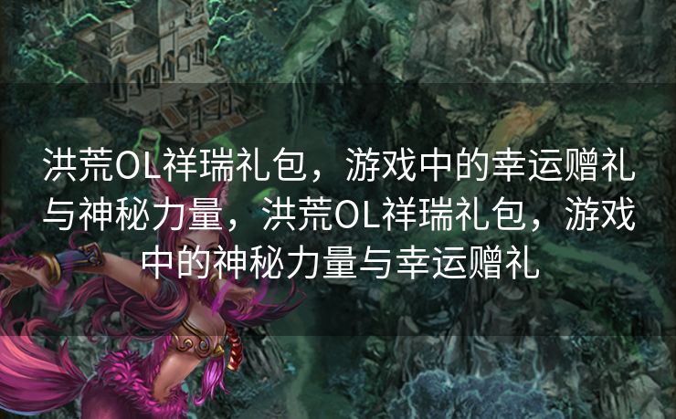 洪荒OL祥瑞礼包，游戏中的幸运赠礼与神秘力量，洪荒OL祥瑞礼包，游戏中的神秘力量与幸运赠礼