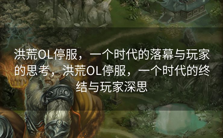 洪荒OL停服，一个时代的落幕与玩家的思考，洪荒OL停服，一个时代的终结与玩家深思