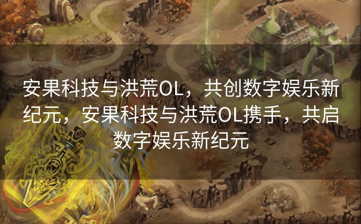 安果科技与洪荒OL，共创数字娱乐新纪元，安果科技与洪荒OL携手，共启数字娱乐新纪元