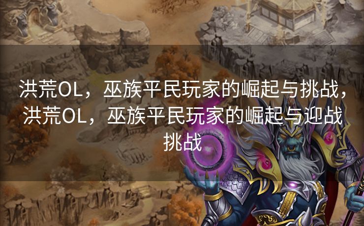 洪荒OL,巫族平民玩家的崛起与挑战,洪荒OL,巫族平民玩家的崛起与迎战挑战 洪荒OL,巫族平民玩家的崛起与挑战,洪荒OL,巫族平民玩家的崛起与迎战挑战