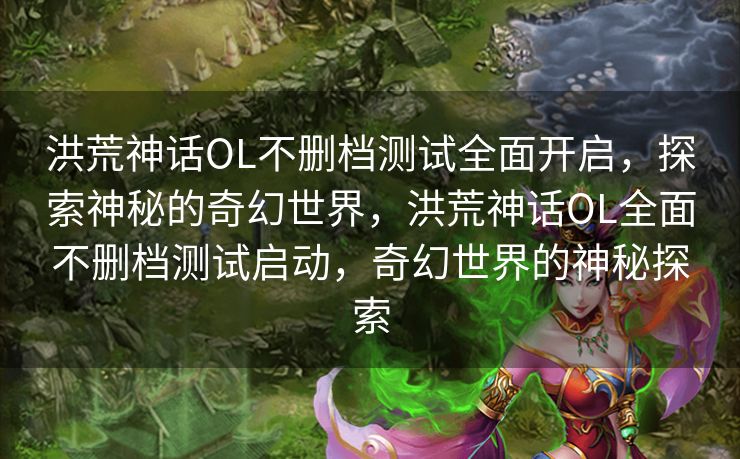 洪荒神话OL不删档测试全面开启，探索神秘的奇幻世界，洪荒神话OL全面不删档测试启动，奇幻世界的神秘探索