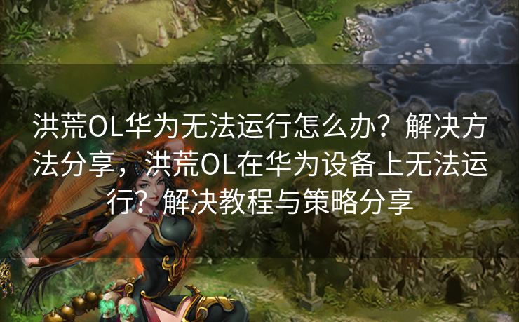 洪荒OL华为无法运行怎么办？解决方法分享，洪荒OL在华为设备上无法运行？解决教程与策略分享