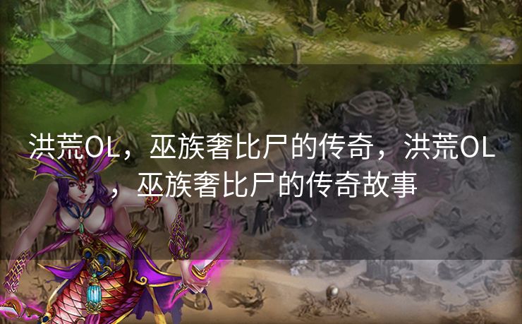 洪荒OL，巫族奢比尸的传奇，洪荒OL，巫族奢比尸的传奇故事