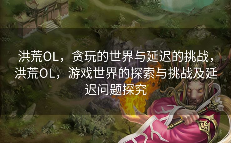 洪荒OL，贪玩的世界与延迟的挑战，洪荒OL，游戏世界的探索与挑战及延迟问题探究
