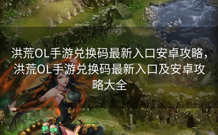 洪荒OL手游兑换码最新入口安卓攻略，洪荒OL手游兑换码最新入口及安卓攻略大全