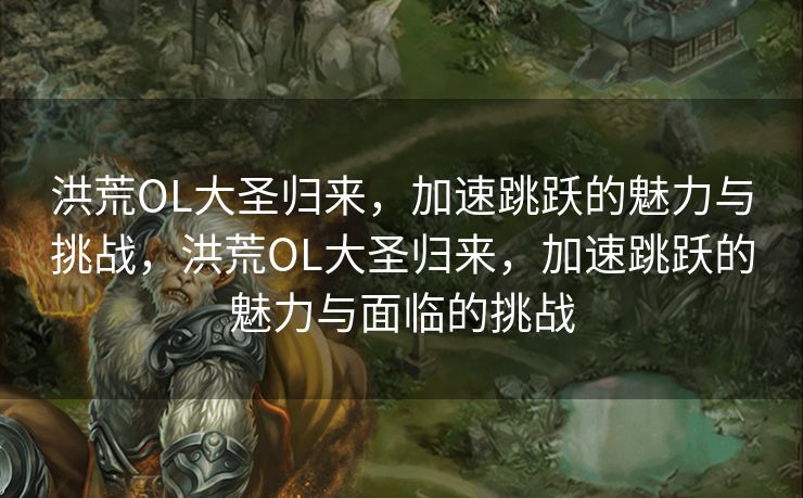 洪荒OL大圣归来，加速跳跃的魅力与挑战，洪荒OL大圣归来，加速跳跃的魅力与面临的挑战