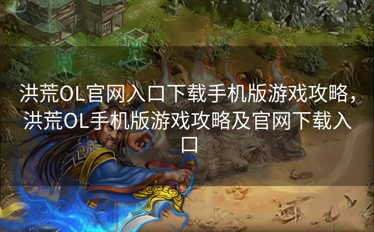 洪荒OL官网入口下载手机版游戏攻略，洪荒OL手机版游戏攻略及官网下载入口