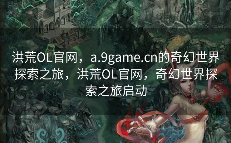 洪荒OL官网,a.9game.cn的奇幻世界探索之旅,洪荒OL官网,奇幻世界探索之旅启动 洪荒OL官网,a.9game.cn的奇幻世界探索之旅,洪荒OL官网,奇幻世界探索之旅启动