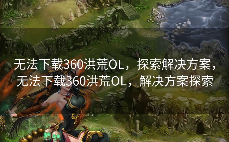 无法下载360洪荒OL，探索解决方案，无法下载360洪荒OL，解决方案探索