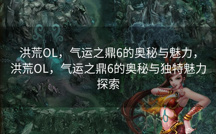 洪荒OL，气运之鼎6的奥秘与魅力，洪荒OL，气运之鼎6的奥秘与独特魅力探索