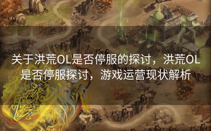 关于洪荒OL是否停服的探讨，洪荒OL是否停服探讨，游戏运营现状解析