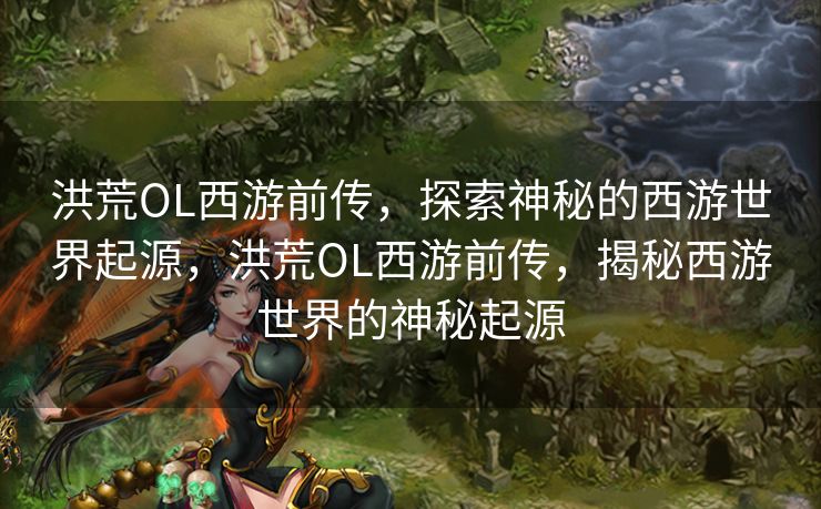 洪荒OL西游前传，探索神秘的西游世界起源，洪荒OL西游前传，揭秘西游世界的神秘起源