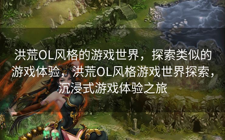 洪荒OL风格的游戏世界，探索类似的游戏体验，洪荒OL风格游戏世界探索，沉浸式游戏体验之旅