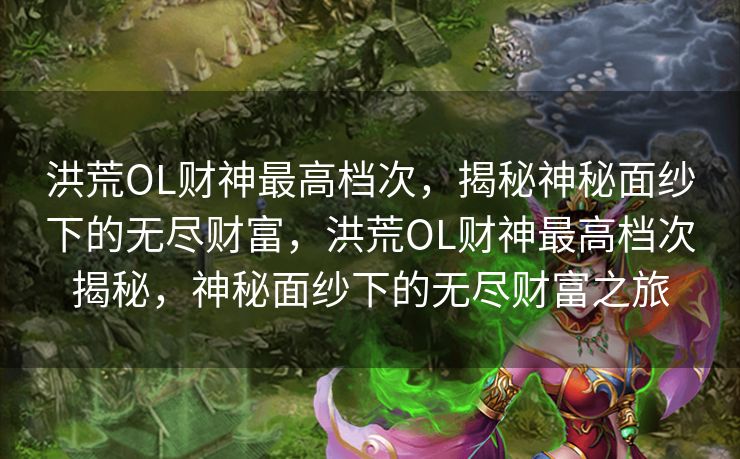 洪荒OL财神最高档次，揭秘神秘面纱下的无尽财富，洪荒OL财神最高档次揭秘，神秘面纱下的无尽财富之旅