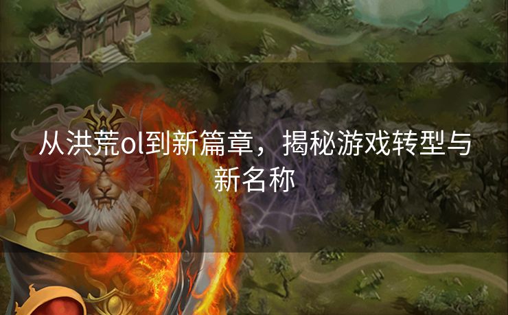 从洪荒ol到新篇章，揭秘游戏转型与新名称