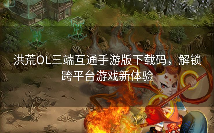 洪荒OL三端互通手游版下载码，解锁跨平台游戏新体验
