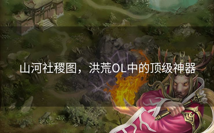 山河社稷图,洪荒OL中的顶级神器 山河社稷图,洪荒OL中的顶级神器
