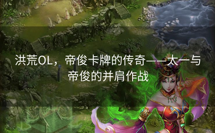 洪荒OL,帝俊卡牌的传奇——太一与帝俊的并肩作战 洪荒OL,帝俊卡牌的传奇——太一与帝俊的并肩作战