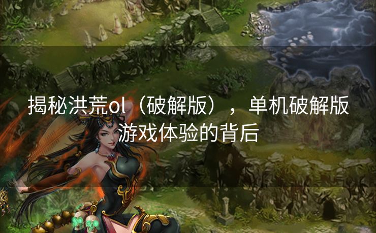 揭秘洪荒ol(破解版),单机破解版游戏体验的背后 揭秘洪荒ol(破解版),单机破解版游戏体验的背后