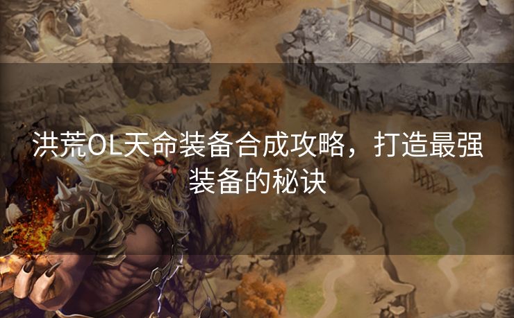洪荒OL天命装备合成攻略，打造最强装备的秘诀