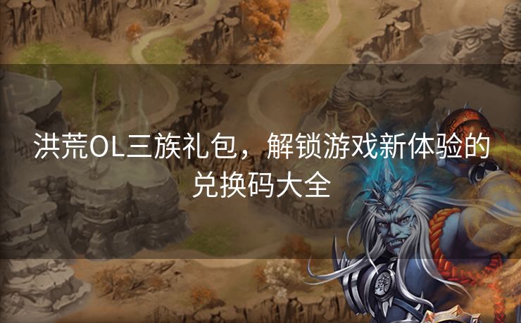 洪荒OL三族礼包，解锁游戏新体验的兑换码大全
