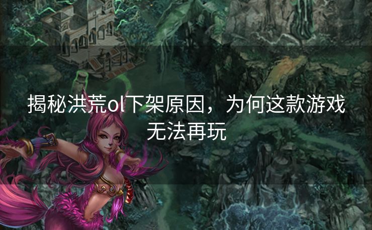 揭秘洪荒ol下架原因，为何这款游戏无法再玩