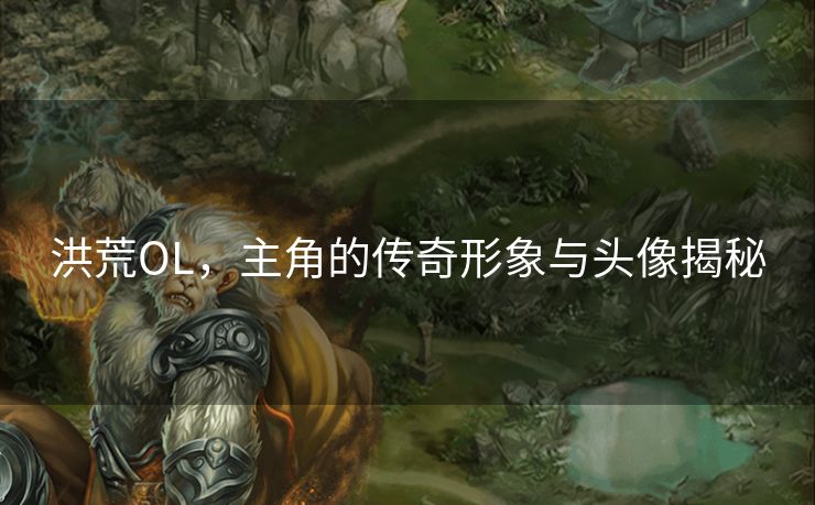 洪荒OL，主角的传奇形象与头像揭秘