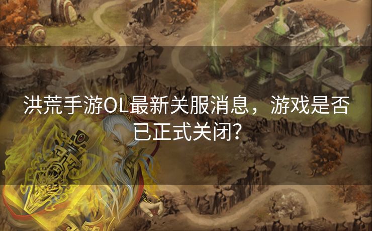 洪荒手游OL最新关服消息，游戏是否已正式关闭？