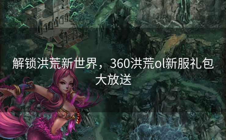 解锁洪荒新世界，360洪荒ol新服礼包大放送
