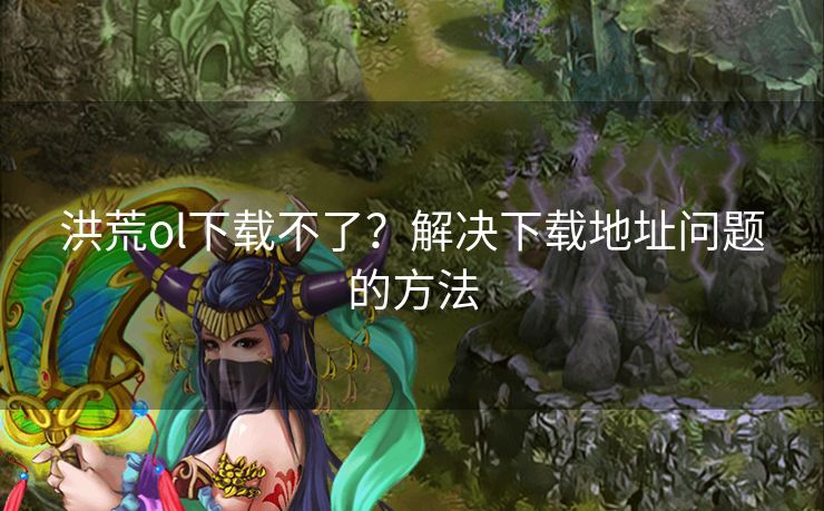 洪荒ol下载不了？解决下载地址问题的方法