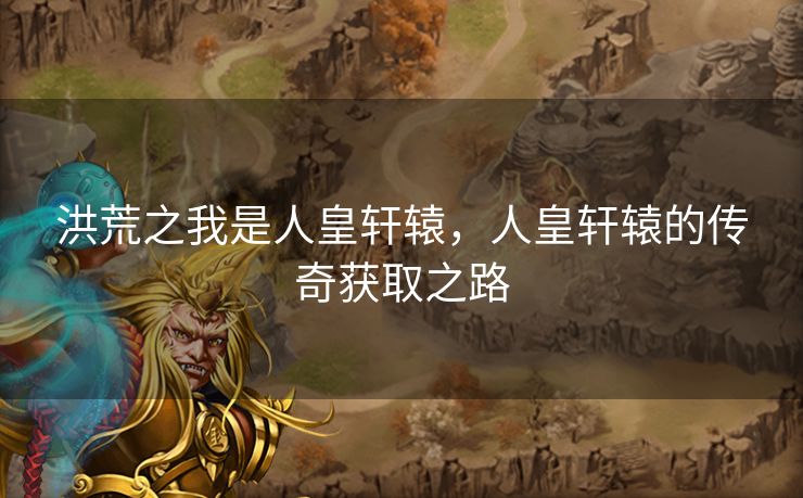 洪荒之我是人皇轩辕，人皇轩辕的传奇获取之路
