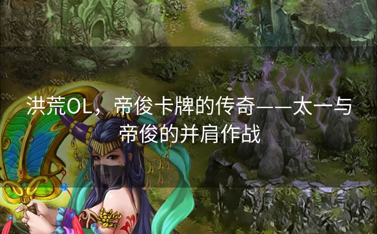 洪荒OL，帝俊卡牌的传奇——太一与帝俊的并肩作战