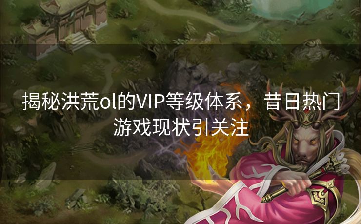 揭秘洪荒ol的VIP等级体系，昔日热门游戏现状引关注
