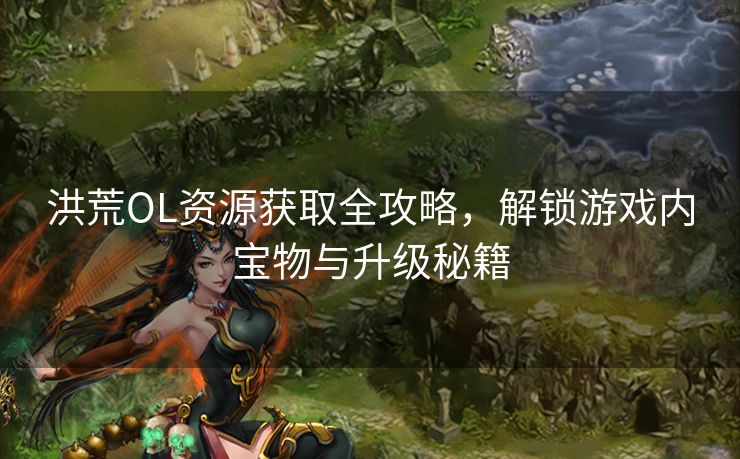 洪荒OL资源获取全攻略，解锁游戏内宝物与升级秘籍