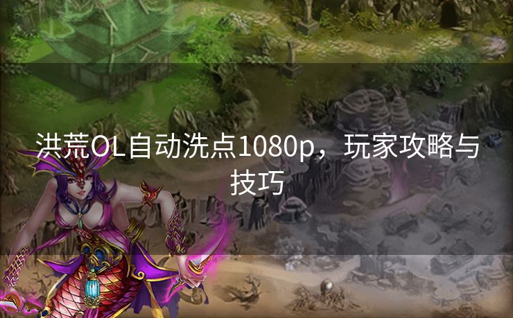 洪荒OL自动洗点1080p，玩家攻略与技巧