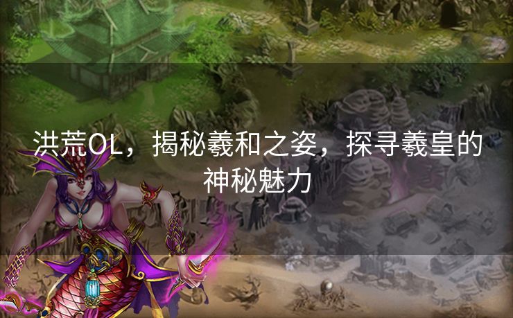 洪荒OL，揭秘羲和之姿，探寻羲皇的神秘魅力