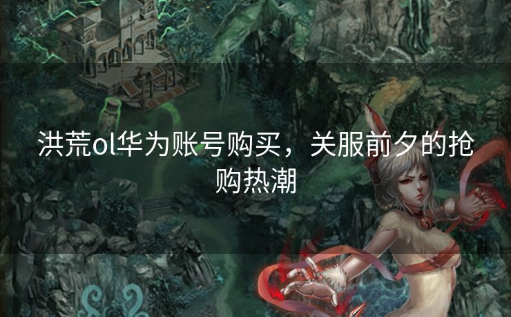 洪荒ol华为账号购买，关服前夕的抢购热潮
